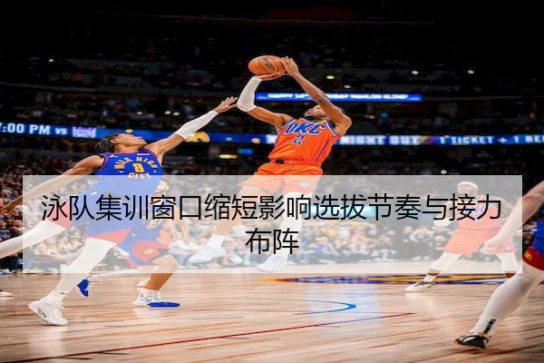 泳队集训窗口缩短影响选拔节奏与接力布阵